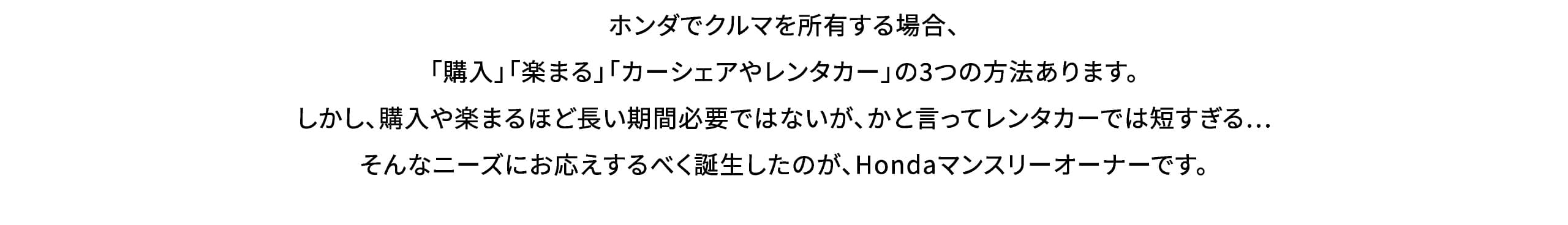 ホンダでクルマを所有する場合、「購入」「楽まる」「カーシェアやレンタカー」の3つの方法あります。しかし、購入や楽まるほど長い期間必要ではないが、かと言ってレンタカーでは短すぎる…そんなニーズにお応えするべく誕生したのが、Hondaマンスリーオーナーです。
