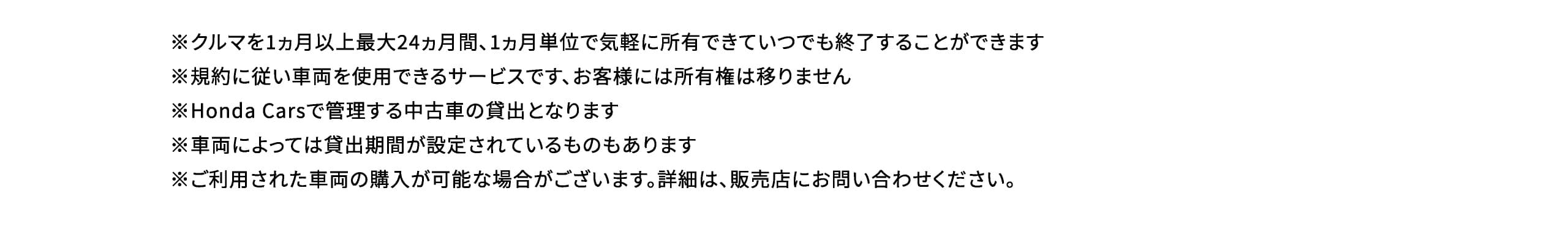 ※クルマを1ヵ月以上最大24ヵ月間、1ヵ月単位で気軽に所有できていつでも終了することができます※規約に従い車両を使用できるサービスです、お客様には所有権は移りません※Honda Carsで管理する中古車の貸出となります※車両によっては貸出期間が設定されているものもあります※ご利用された車両の購入が可能な場合がございます。詳細は、販売店にお問い合わせください。