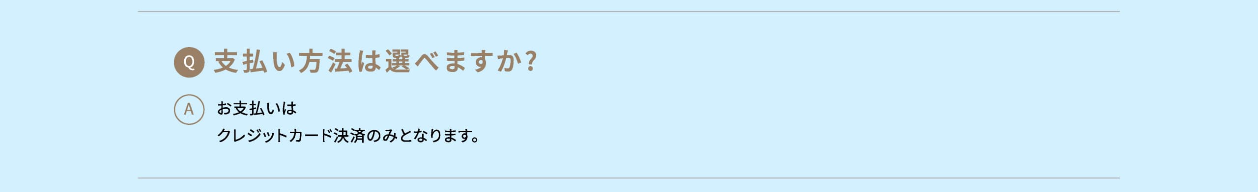 Q: 支払い方法は選べますか? A: お支払いはクレジットカード決済のみとなります。