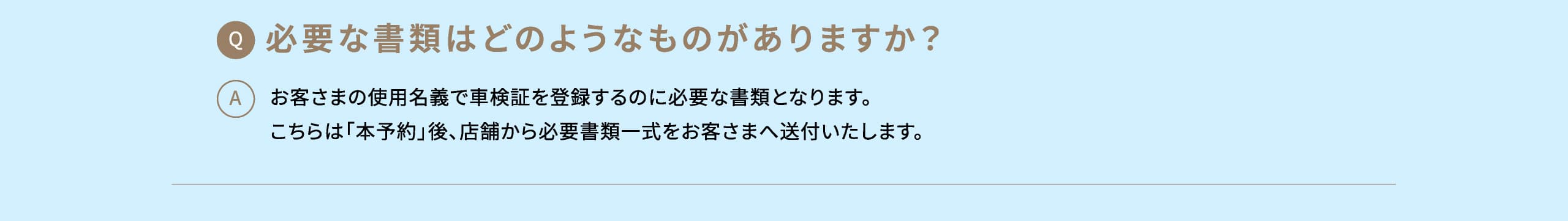 Q: 必要な書類はどのようなものがありますか？ A: お客さまの使用名義で車検証を登録するのに必要な書類となります。こちらは「本予約」後、店舗から必要書類一式をお客さまへ送付いたします。
