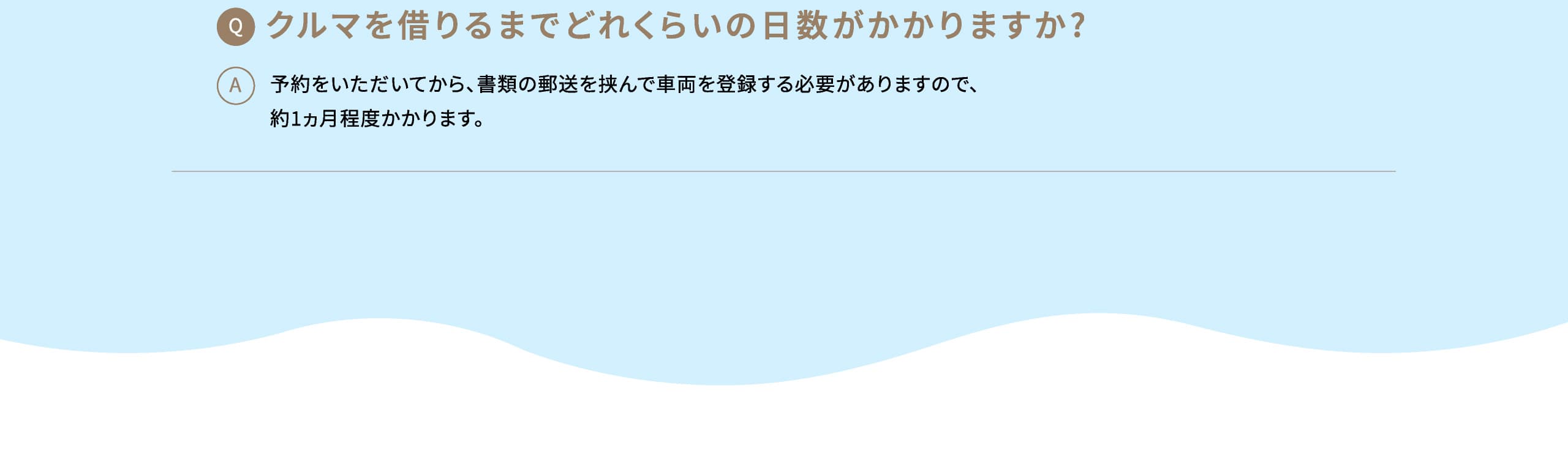 Q: クルマを借りるまでどれくらいの日数がかかりますか? A: 予約をいただいてから、書類の郵送を挟んで車両を登録する必要がありますので、約1ヵ月程度かかります。