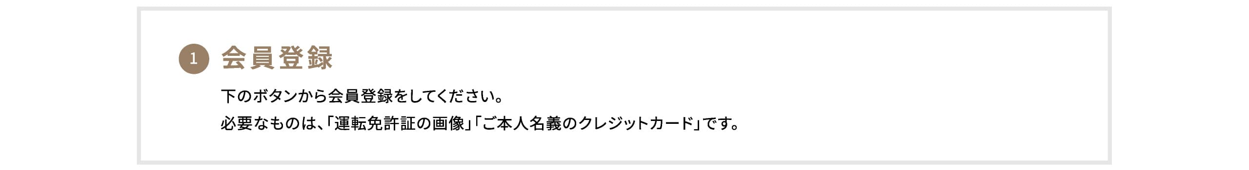 1. 会員登録 下のボタンから会員登録をしてください。必要なものは、「運転免許証の画像」「ご本人名義のクレジットカード」です。