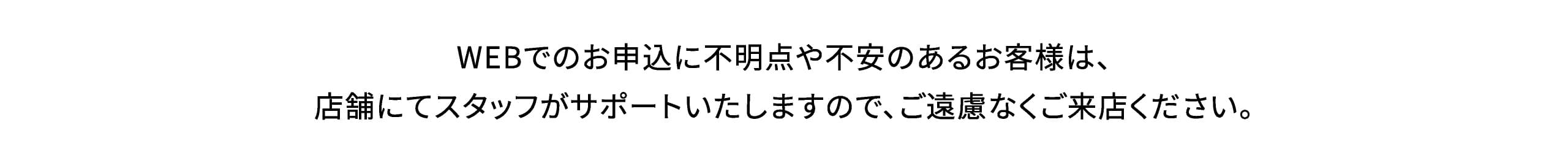 WEBでのお申込に不明点や不安のあるお客様は、店舗にてスタッフがサポートいたしますので、ご遠慮なくご来店ください。
