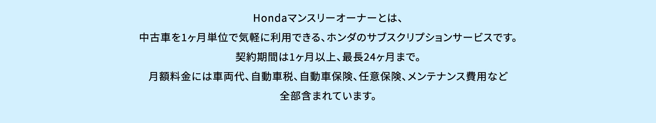 Hondaマンスリーオーナーとは、中古車を1ヶ月単位で気軽に利用できる、ホンダのサブスクリプションサービスです。契約期間は1ヶ月以上、最長24ヶ月まで。月額料金には車両代、自動車税、自動車保険、任意保険、メンテナンス費用など全部含まれています。
